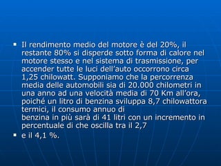 Il rendimento medio del motore è del 20%, il restante 80% si disperde sotto forma di calore nel motore stesso e nel sistema di trasmissione, per accender tutte le luci dell’auto occorrono circa 1,25 chilowatt. Supponiamo che la percorrenza media delle automobili sia di 20.000 chilometri in una anno ad una velocità media di 70 Km all’ora, poiché un litro di benzina sviluppa 8,7 chilowattora termici, il consumo annuo di benzina in più sarà di 41 litri con un incremento in percentuale di che oscilla tra il 2,7 e il 4,1 %. 