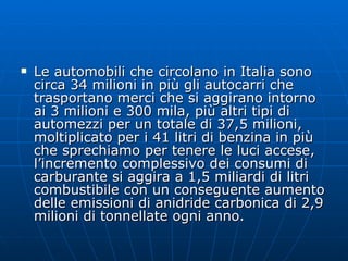 Le automobili che circolano in Italia sono circa 34 milioni in più gli autocarri che trasportano merci che si aggirano intorno ai 3 milioni e 300 mila, più altri tipi di automezzi per un totale di 37,5 milioni, moltiplicato per i 41 litri di benzina in più che sprechiamo per tenere le luci accese, l’incremento complessivo dei consumi di carburante si aggira a 1,5 miliardi di litri combustibile con un conseguente aumento delle emissioni di anidride carbonica di 2,9 milioni di tonnellate ogni anno. 