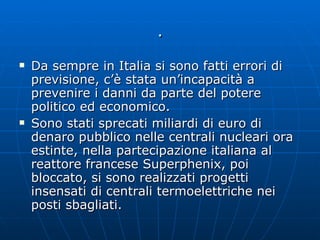 . Da sempre in Italia si sono fatti errori di previsione, c’è stata un’incapacità a prevenire i danni da parte del potere politico ed economico. Sono stati sprecati miliardi di euro di denaro pubblico nelle centrali nucleari ora estinte, nella partecipazione italiana al reattore francese Superphenix, poi bloccato, si sono realizzati progetti insensati di centrali termoelettriche nei posti sbagliati.  