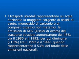 I trasporti stradali rappresentano su scala nazionale la maggiore sorgente di ossidi di azoto, monossido di carbonio e di composti organici non metanici. le emissioni di NOx (Ossidi di Azoto) del trasporto stradale aumentarono del 48% tra il 1980 e il 1992, per poi diminuire (-13%) tra il 1992 e il 1997, quando rappresentarono il 53% del totale delle emissioni nazionali.  