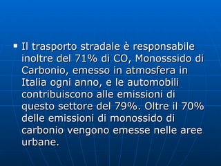 Il trasporto stradale è responsabile inoltre del 71% di CO, Monosssido di Carbonio, emesso in atmosfera in Italia ogni anno, e le automobili contribuiscono alle emissioni di questo settore del 79%. Oltre il 70% delle emissioni di monossido di carbonio vengono emesse nelle aree urbane.  