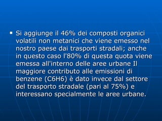 Si aggiunge il 46% dei composti organici volatili non metanici che viene emesso nel nostro paese dai trasporti stradali; anche in questo caso l'80% di questa quota viene emessa all'interno delle aree urbane Il maggiore contributo alle emissioni di benzene (C6H6) è dato invece dal settore del trasporto stradale (pari al 75%) e interessano specialmente le aree urbane.  