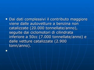 Dai dati complessivi il contributo maggiore viene dalle autovetture a benzina non catalizzate (20.000 tonnellate/anno), seguite dai ciclomotori di cilindrata inferiore a 50cc (7.000 tonnellate/anno) e dalle vetture catalizzate (2.900 tonn/anno).  