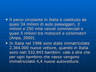 Il parco circolante in Italia è costituito da quasi 34 milioni di auto passeggeri, 3 milioni e 250 mila veicoli commerciali e quasi 5 milioni tra motocicli e ciclomotori (Anpa, 2000). In Italia nel 1998 sono state immatricolate 2.364.000 nuove vetture, quando in Italia sono nati 532.843 bambini: vale a dire che per ogni bambino che nasce vengono immatricolate 4,4 nuove autovetture.  