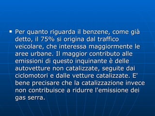 Per quanto riguarda il benzene, come già detto, il 75% si origina dal traffico veicolare, che interessa maggiormente le aree urbane. Il maggior contributo alle emissioni di questo inquinante è delle autovetture non catalizzate, seguite dai ciclomotori e dalle vetture catalizzate. E' bene precisare che la catalizzazione invece non contribuisce a ridurre l'emissione dei gas serra. 