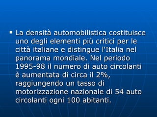 La densità automobilistica costituisce uno degli elementi più critici per le città italiane e distingue l'Italia nel panorama mondiale. Nel periodo 1995-98 il numero di auto circolanti è aumentata di circa il 2%, raggiungendo un tasso di motorizzazione nazionale di 54 auto circolanti ogni 100 abitanti.  