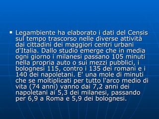Legambiente ha elaborato i dati del Censis sul tempo trascorso nelle diverse attività dai cittadini dei maggiori centri urbani d'Italia. Dallo studio emerge che in media ogni giorno i milanesi passano 105 minuti nella propria auto o sui mezzi pubblici, i bolognesi 115, contro i 135 dei romani e i 140 dei napoletani. E' una mole di minuti che se moltiplicati per tutto l'arco medio di vita (74 anni) vanno dai 7,2 anni dei napoletani ai 5,3 dei milanesi, passando per 6,9 a Roma e 5,9 dei bolognesi.  