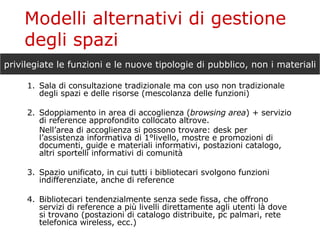 Modelli alternativi di gestione degli spazi 1. Sala di consultazione tradizionale ma con uso non tradizionale degli spazi e delle risorse (mescolanza delle funzioni) 2. Sdoppiamento in area di accoglienza ( browsing area ) + servizio di reference approfondito collocato altrove. Nell’area di accoglienza si possono trovare: desk per l’assistenza informativa di 1°livello, mostre e promozioni di documenti, guide e materiali informativi, postazioni catalogo, altri sportelli informativi di comunità 3. Spazio unificato, in cui tutti i bibliotecari svolgono funzioni indifferenziate, anche di reference 4. Bibliotecari tendenzialmente senza sede fissa, che offrono servizi di reference a più livelli direttamente agli utenti là dove si trovano (postazioni di catalogo distribuite, pc palmari, rete telefonica wireless, ecc.) privilegiate le funzioni e le nuove tipologie di pubblico, non i materiali 