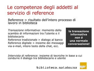 Le competenze degli addetti al servizio di reference Reference = risultato dell’intero processo di lavoro in biblioteca Transazione informativa : momento dello scambio di informazioni tra l’utente e il  bibliotecario Reference tradizionale > dialogo al banco Reference digitale > insieme dei messaggi via e-mail, intero testo della chat, ecc. Intervista di reference : insieme di tecniche in base a cui condurre il dialogo tra bibliotecario e utente la transazione informativa non è una normale conversazione! 