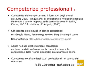 Competenze professionali  2 Conoscenza dei comportamenti informativi degli utenti es: 2001-2005 : cinque anni di evoluzione e rivoluzione nell'uso dei media : quinto rapporto sulla comunicazione in Italia / Censis, U.C.S.I. - Milano : F. Angeli, [2006] Conoscenza delle novità in campo tecnologico es: Google News,  Technology review , blog di colleghi come Bonaria Biancu  http :// bonariabiancu . wordpress . com /   Abilità nell’uso degli strumenti tecnologici es: banche dati, software per la comunicazione e la condivisione delle risorse disponibili gratuitamente online Conoscenza  continua  degli studi professionali nel campo del reference 