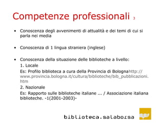 Competenze professionali  3 Conoscenza degli avvenimenti di attualità e dei temi di cui si parla nei media  Conoscenza di 1 lingua straniera (inglese) Conoscenza della situazione delle biblioteche a livello: 1. Locale Es: Profilo biblioteca a cura della Provincia di Bologna http :// www .provincia. bologna . it /cultura/biblioteche/ bib _pubblicazioni. htm   2. Nazionale Es: Rapporto sulle biblioteche italiane ... / Associazione italiana biblioteche. -1(2001-2003)- 