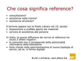 Che cosa significa reference? consultazione? assistenza nella ricerca? assistenza all’utente? Il termine appare con la  Public Library  nel 19. secolo : disposizione a scaffale aperto dei materiali servizio di assistenza alle persone In Italia, la scarsa diffusione dei servizi di reference ha avuto 2 effetti negativi: la comunità non è consapevole delle potenzialità informative delle biblioteche forte ritardo nella sperimentazione di nuove tipologie di servizi, ad es. in forma digitale 