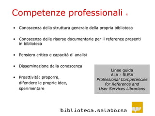 Competenze professionali  4 Conoscenza della struttura generale della propria biblioteca Conoscenza delle risorse documentarie per il reference presenti in biblioteca Pensiero critico e capacità di analisi Disseminazione della conoscenza Proattività: proporre, difendere le proprie idee, sperimentare Linee guida ALA - RUSA Professional Competencies for Reference and User Services Librarians 