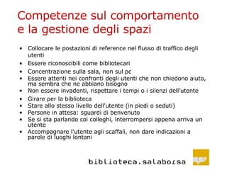 Competenze sul comportamento e la gestione degli spazi Collocare le postazioni di reference nel flusso di traffico degli utenti Essere riconoscibili come bibliotecari Concentrazione sulla sala, non sul pc Essere attenti nei confronti degli utenti che non chiedono aiuto, ma sembra che ne abbiano bisogno Non essere invadenti, rispettare i tempi o i silenzi dell’utente Girare per la biblioteca Stare allo stesso livello dell'utente (in piedi o seduti) Persone in attesa: sguardi di benvenuto Se si sta parlando coi colleghi, interrompersi appena arriva un utente Accompagnare l'utente agli scaffali, non dare indicazioni a parole di luoghi lontani 