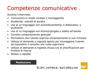 Competenze comunicative  1 Durante l’ intervista : Comunicare in modo cordiale e incoraggiante Ricettività: volontà di ascolto Uso di un linguaggio non accondiscendente, o didascalico, o giudicante Uso di un linguaggio non tecnico/gergale e adatto all’utente  Corretto comportamento gestuale Permettere che l’utente esprima compiutamente la sua richiesta  Utilizzo di domande a risposta aperta per incoraggiare l'utente ad  espandere  il concetto che vuole esprimere Utilizzo di domande a risposta chiusa e/o di chiarificazione per  limitare  la ricerca Sintesi e rapidità Mediazione 