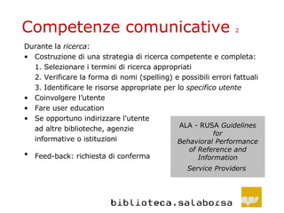 Competenze comunicative  2 Durante la  ricerca : Costruzione di una strategia di ricerca competente e completa: 1.  Selezionare i termini di ricerca appropriati 2. Verificare la forma di nomi (spelling) e possibili errori fattuali 3.  Identificare le risorse appropriate per lo  specifico utente Coinvolgere l’utente Fare user education Se opportuno indirizzare l'utente ad altre biblioteche, agenzie informative o istituzioni  Feed-back: richiesta di conferma   ALA - RUSA  Guidelines for Behavioral Performance of Reference and Information Service Providers   