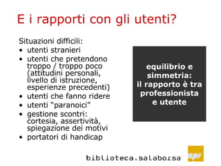 E i rapporti con gli utenti? Situazioni difficili: utenti stranieri utenti che pretendono troppo / troppo poco (attitudini personali, livello di istruzione, esperienze precedenti) utenti che fanno ridere utenti “paranoici”  gestione scontri: cortesia, assertività, spiegazione dei motivi portatori di handicap equilibrio e simmetria: il rapporto è tra professionista e utente 