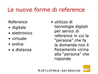 Le nuove forme di reference Reference digitale elettronico virtuale online a distanza utilizzo di tecnologie digitali per servizi di reference in cui la “persona” che fa la domanda non è fisicamente vicina alla “persona” che risponde 