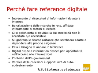 Perché fare reference digitale Incremento di ricercatori di informazioni dovuto a internet Banalizzazione delle ricerche in rete, affidate interamente ai motori di ricerca Ci si accontenta di risultati la cui credibilità non è accertata e/o accertabile Si ignorano le risorse cartacee che sarebbero adatte a rispondere alle proprie esigenze Cala il bisogno di andare in biblioteca Digital divide / information divide: pari opportunità nell'accesso alle informazioni Contesto dell’e-government Verifica delle collezioni e opportunità di auto-addestramento 