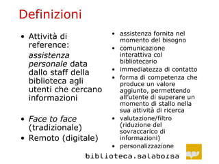 Definizioni Attività di reference: assistenza personale  data dallo staff della biblioteca agli utenti che cercano informazioni Face to face  (tradizionale) Remoto (digitale) assistenza fornita nel momento del bisogno comunicazione interattiva col bibliotecario immediatezza di contatto forma di competenza che produce un valore aggiunto, permettendo all’utente di superare un momento di stallo nella sua attività di ricerca valutazione/filtro (riduzione del sovraccarico di informazioni) personalizzazione 