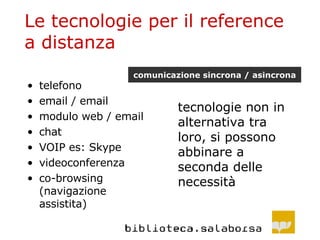 Le tecnologie per il reference a distanza telefono email / email modulo web / email chat VOIP es: Skype videoconferenza co-browsing (navigazione assistita) tecnologie non in alternativa tra loro, si possono abbinare a seconda delle necessità comunicazione sincrona / asincrona 