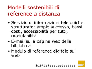 Modelli sostenibili di reference a distanza Servizio di informazioni telefoniche strutturato: ampio successo, bassi costi, accessibilità per tutti, modulabilità E-mail sulla pagina web della biblioteca Modulo di reference digitale sul web 