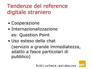 Tendenze del reference digitale straniero Cooperazione Internazionalizzazione es: Question Point Uso esteso della chat (servizio a grande immediatezza, adatto a fasce particolari di pubblico) 
