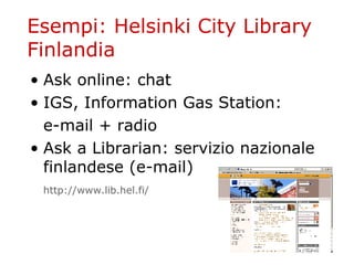 Esempi: Helsinki City Library Finlandia Ask online: chat  IGS, Information Gas Station: e-mail + radio Ask a Librarian: servizio nazionale finlandese (e-mail) http :// www . lib . hel . fi / 
