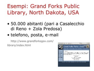 Esempi: Grand Forks Public Library, North Dakota, USA 50.000 abitanti (pari a Casalecchio di Reno + Zola Predosa) telefono, posta, e-mail http :// www . grandforksgov . com / 	 library / index . html 