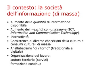Il contesto: la società dell’informazione (di massa) Aumento della  quantità  di informazione disponibile Aumento dei  mezzi di comunicazione  (ICT,  Information and Communication Technology ) Interattività Coesistenza di diverse concezioni della cultura e consumi culturali di massa Analfabetismo “di ritorno” (tradizionale e digitale) Organizzazione del lavoro: settore terziario (servizi) formazione continua 