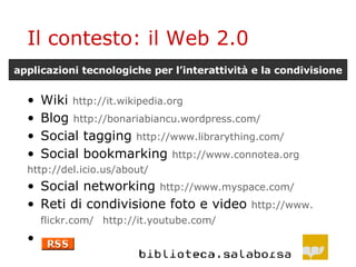 Il contesto: il Web 2.0 Wiki  http :// it . wikipedia . org Blog  http :// bonariabiancu . wordpress . com / Social tagging  http :// www . librarything . com / Social bookmarking  http :// www . connotea . org 	http ://del. icio . us / about / Social networking  http :// www . myspace . com / Reti di condivisione foto e video  http :// www . flickr . com /   http :// it . youtube . com / applicazioni tecnologiche per l’interattività e la condivisione 