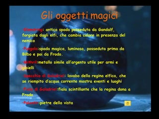 Gli oggetti magici Glamdring : antica spada posseduta da Gandalf, forgiata dagli elfi, che cambia colore in presenza del nemico Pungolo :spada magica, luminosa, posseduta prima da Bilbo e poi da Frodo. Mithril :metallo simile all’argento utile per armi e gioielli Specchio di Galadriel : lavabo della regina elfica, che se riempito d’acqua corrente mostra eventi e luoghi Fiala di Galadriel :fiala scintillante che la regina dona a Frodo Palantir :pietre della vista 