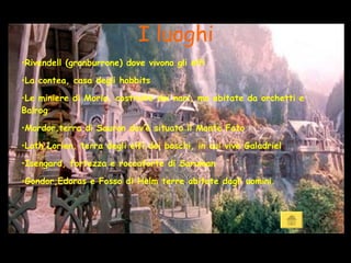 I luoghi Rivendell (granburrone) dove vivono gli elfi La contea, casa degli hobbits Le miniere di Moria, costruite dai nani, ma abitate da orchetti e Balrog Mordor,terra di Sauron dov’è situato il Monte Fato Loth Lorien, terra degli elfi dei boschi, in cui vive Galadriel Isengard, fortezza e roccaforte di Saruman Gondor,Edoras e Fosso di Helm terre abitate dagli uomini. 