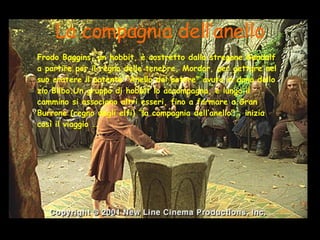 La compagnia dell’anello Frodo Baggins, un hobbit, è costretto dallo stregone Gandalf a partire per il regno delle tenebre, Mordor, per gettare nel suo cratere il potente “Anello del potere” avuto in dono dallo zio Bilbo.Un gruppo di hobbit lo accompagna, e lungo il cammino si associano altri esseri, fino a formare a Gran Burrone (regno degli elfi) “la compagnia dell’anello”.. inizia così il viaggio … 