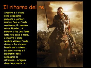 Il ritorno del re Aragorn   e il resto della compagnia giungono a gondor, mentre Sam e Frodo continuano il cammino verso Mordor.. A Gondor si ha una forte lotta tra bene e male, e mentre il male sembra vincere Frodo riesce a far cadere l’anello nel cratere.. La pace ritorna e i superstiti della compagnia si ritrovano.. Aragorn viene incoronato re.. 