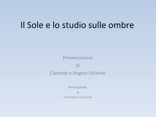 Il Sole e lo studio sulle ombre Presentazione di Carmelo e Angelo Urfalino Animazione di Anna Maria La Micela 