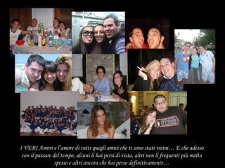 I VERI Amori e l’amore di tutti quegli amici che ti sono stati vicini… E che adesso con il passare del tempo, alcuni li hai persi di vista, altri non li frequenti più molto spesso e altri ancora che hai perso definitivamente… 