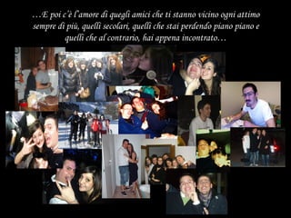 … E poi c’è l’amore di quegli amici che ti stanno vicino ogni attimo sempre di più, quelli secolari, quelli che stai perdendo piano piano e quelli che al contrario, hai appena incontrato… 