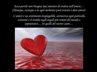 Ecco perché non bisogna mai smettere di credere nell’amore… Chiunque, ovunque e in ogni momento puoi trovare e dare amore! L’amore è un sentimento inspiegabile, attraversa ogni particella esistente e si insidia negli angoli più remoti del mondo e soprattutto… In quelli del nostro cuore… 