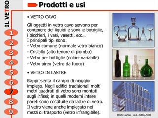 Prodotti e usi VETRO CAVO Gli oggetti in vetro cavo servono per contenere dei liquidi e sono le bottiglie, i bicchieri, i vasi, vasetti, ecc… I principali tipi sono: Vetro comune (normale vetro bianco) Cristallo (alto tenore di piombo) Vetro per bottiglie (colore variabile) Vetro pirex (vetro da fuoco) VETRO IN LASTRE Rappresenta il campo di maggior impiego. Negli edifici tradizionali molti metri quadrati di vetro sono montati sugli infissi; in quelli moderni intere pareti sono costituite da lastre di vetro. Il vetro viene anche impiegato nei mezzi di trasporto (vetro infrangibile). Eandi Danilo - a.a. 2007/2008 6 5 4 3 2 9 8 IL VE T RO 1 7 