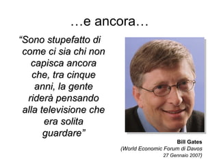 … e ancora… “ Sono stupefatto di come ci sia chi non capisca ancora che, tra cinque anni, la gente riderà pensando alla televisione che era solita guardare” Bill Gates (World Economic Forum di Davos 27 Gennaio 2007 ) 