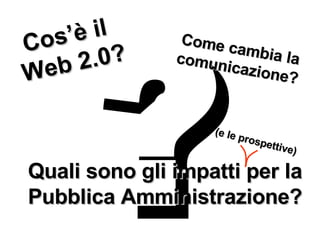 ? Cos’è il  Web 2.0? Come cambia la comunicazione? Quali sono gli impatti per la Pubblica Amministrazione? (e le prospettive) 