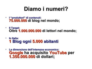 Diamo i numeri? I “produttori” di contenuti: 75.000.000  di blog nel mondo; Il Target: Oltre  1.000.000.000  di lettori nel mondo; In Italia: 1  Blog ogni  5.000  abitanti La dimensione dell’interesse economico: Google  ha acquisito  YouTube  per  1.350.000.000  di dollari; 