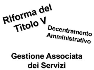 Riforma del Titolo V Decentramento Amministrativo Gestione Associata dei Servizi 