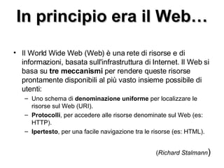 In principio era il Web… Il World Wide Web (Web) è una rete di risorse e di informazioni, basata sull'infrastruttura di Internet. Il Web si basa su  tre meccanismi  per rendere queste risorse prontamente disponibili al più vasto insieme possibile di utenti: Uno schema di  denominazione uniforme  per localizzare le risorse sul Web (URI).  Protocolli , per accedere alle risorse denominate sul Web (es: HTTP).  Ipertesto , per una facile navigazione tra le risorse (es: HTML).  ( Richard Stalmann ) 