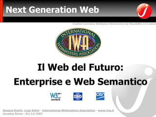 Next Generation Web
                                                Creative Commons Attribution-NonCommercial-ShareAlike 2.5 License




                        Il Web del Futuro:
       Enterprise e Web Semantico

Simone Onofri, Luigi Selmi - International Webmasters Association - www.iwa.it
Javaday Roma - 01/12/2007