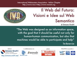 Il Web del Futuro:
                                    Visioni e Idee sul Web
                                                 Semantico
                                                              di Simone Onofri

                      quot;The Web was designed as an information space,
                       with the goal that it should be useful not only for
                             human-human communication, but also that
                      machines would be able to participate and help”
                                                                Tim Berners-Lee




http://simone.onofri.net/
