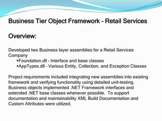 Business Tier Object Framework – Retail ServicesOverview:Developed two Business layer assemblies for a Retail Services CompanyFoundation.dll – Interface and base classes
