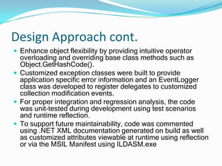Design ApproachCreate functional business objects easily used by the presentation and data access layers at runtime.  Support binary and XML serialization for preserving application state.Custom objects were developed by implementing .NET Base Classes and extending standard .NET Interfaces.Examples are IComparable<T>, IComparer<T> and ISerializable.