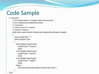 Design Approach cont.Enhance object flexibility by providing intuitive operator overloading and overriding base class methods such as Object.GetHashCode().Customized exception classes were built to provide application specific error information and an EventLogger class was developed to register delegates to customized collection modification events.  For proper integration and regression analysis, the code was unit-tested during development using test scenarios and runtime reflection.To support future maintainability, code was commented using .NET XML documentation generated on build as well as customized attributes viewable at runtime using reflection or via the MSIL Manifest using ILDASM.exe